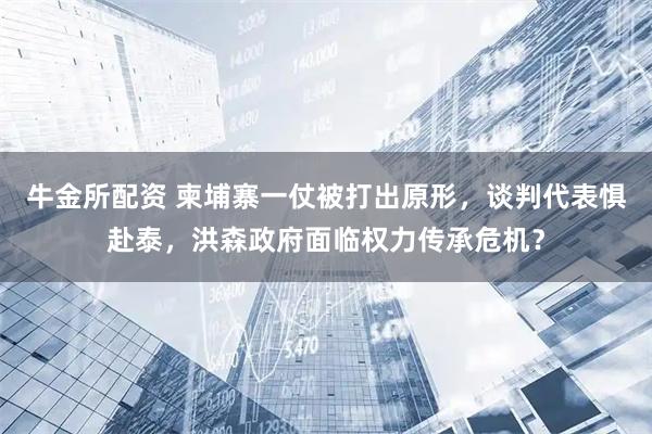 牛金所配资 柬埔寨一仗被打出原形，谈判代表惧赴泰，洪森政府面临权力传承危机？