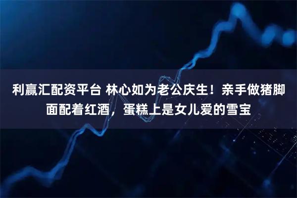 利赢汇配资平台 林心如为老公庆生！亲手做猪脚面配着红酒，蛋糕上是女儿爱的雪宝