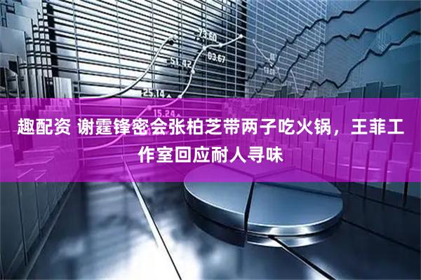 趣配资 谢霆锋密会张柏芝带两子吃火锅，王菲工作室回应耐人寻味