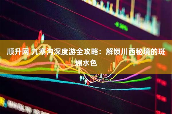 顺升网 九寨沟深度游全攻略：解锁川西秘境的斑斓水色