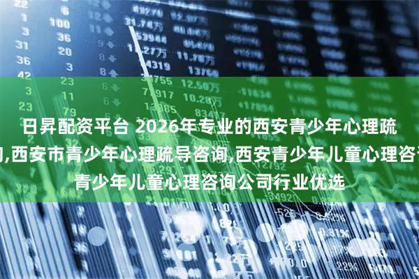 日昇配资平台 2026年专业的西安青少年心理疏导心理治疗咨询,西安市青少年心理疏导咨询,西安青少年儿童心理咨询公司行业优选
