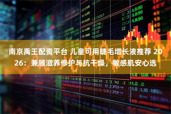 南京禹王配资平台 儿童可用睫毛增长液推荐 2026：兼顾滋养修护与抗干燥，敏感肌安心选