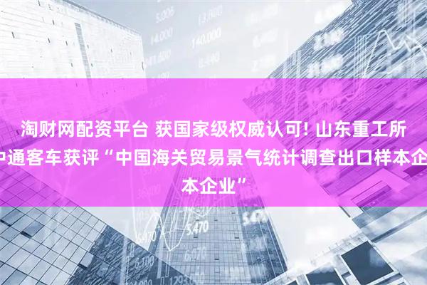 淘财网配资平台 获国家级权威认可! 山东重工所属中通客车获评“中国海关贸易景气统计调查出口样本企业”
