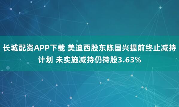 长城配资APP下载 美迪西股东陈国兴提前终止减持计划 未实施减持仍持股3.63%