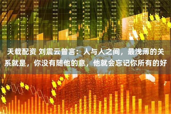 天载配资 刘震云曾言：人与人之间，最浅薄的关系就是，你没有随他的意，他就会忘记你所有的好