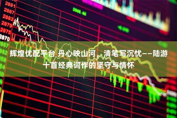 辉煌优配平台 丹心映山河，清笔写沉忧——陆游十首经典词作的坚守与情怀