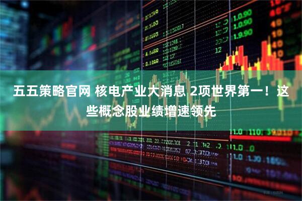 五五策略官网 核电产业大消息 2项世界第一！这些概念股业绩增速领先
