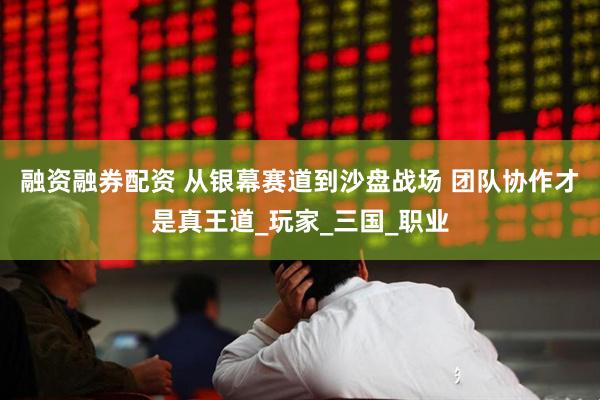 融资融券配资 从银幕赛道到沙盘战场 团队协作才是真王道_玩家_三国_职业