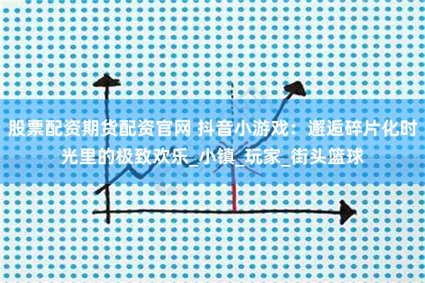 股票配资期货配资官网 抖音小游戏：邂逅碎片化时光里的极致欢乐_小镇_玩家_街头篮球