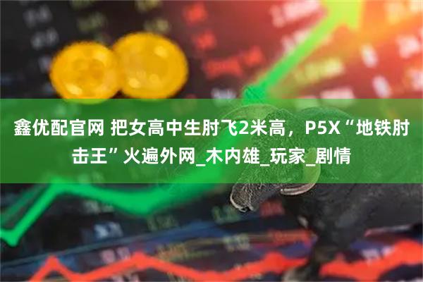 鑫优配官网 把女高中生肘飞2米高，P5X“地铁肘击王”火遍外网_木内雄_玩家_剧情