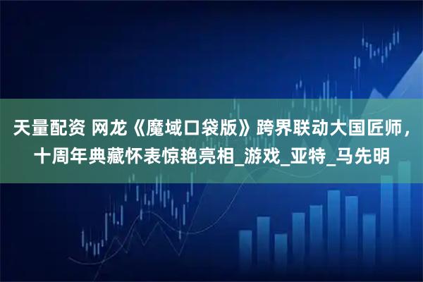 天量配资 网龙《魔域口袋版》跨界联动大国匠师，十周年典藏怀表惊艳亮相_游戏_亚特_马先明