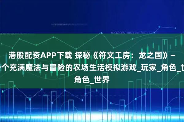 港股配资APP下载 探秘《符文工房：龙之国》——一个充满魔法与冒险的农场生活模拟游戏_玩家_角色_世界