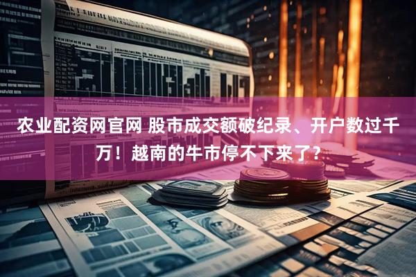 农业配资网官网 股市成交额破纪录、开户数过千万！越南的牛市停不下来了？