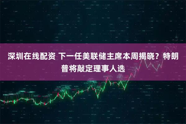 深圳在线配资 下一任美联储主席本周揭晓？特朗普将敲定理事人选