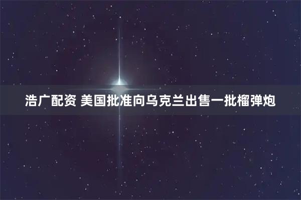 浩广配资 美国批准向乌克兰出售一批榴弹炮
