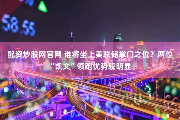 配资炒股网官网 谁将坐上美联储掌门之位？两位“凯文”领跑优势较明显