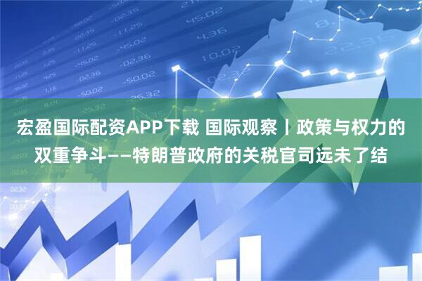 宏盈国际配资APP下载 国际观察丨政策与权力的双重争斗——特朗普政府的关税官司远未了结