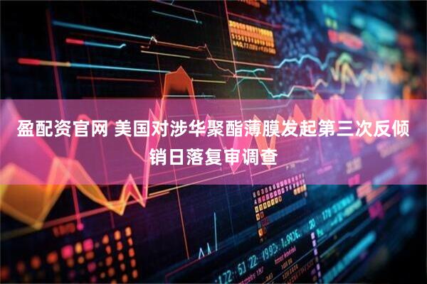 盈配资官网 美国对涉华聚酯薄膜发起第三次反倾销日落复审调查