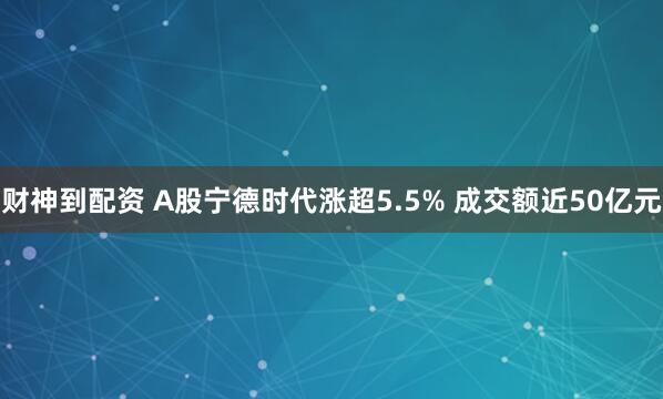 财神到配资 A股宁德时代涨超5.5% 成交额近50亿元