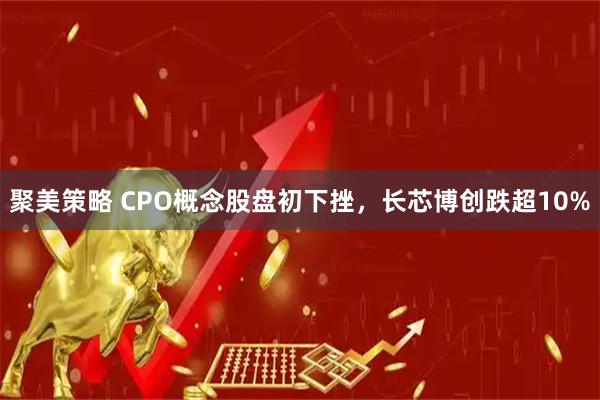 聚美策略 CPO概念股盘初下挫，长芯博创跌超10%