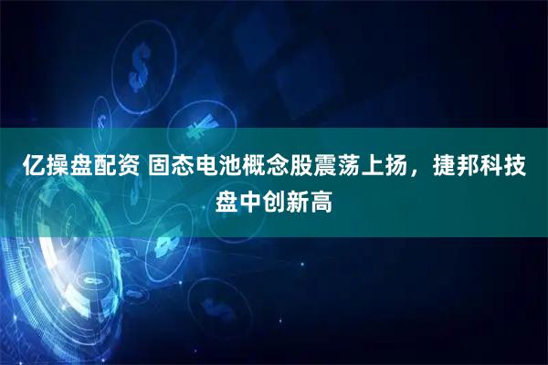 亿操盘配资 固态电池概念股震荡上扬，捷邦科技盘中创新高