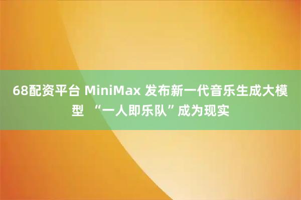 68配资平台 MiniMax 发布新一代音乐生成大模型  “一人即乐队”成为现实