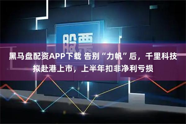 黑马盘配资APP下载 告别“力帆”后，千里科技拟赴港上市，上半年扣非净利亏损