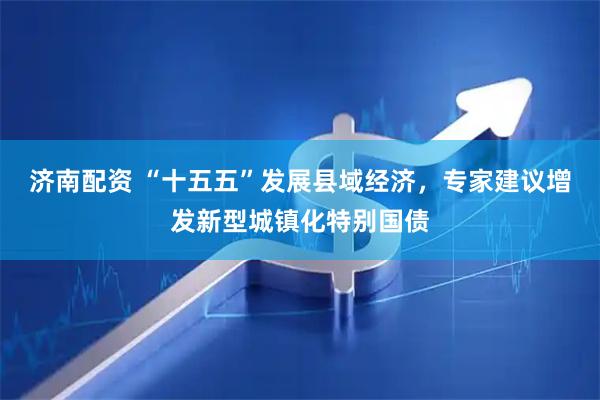 济南配资 “十五五”发展县域经济，专家建议增发新型城镇化特别国债