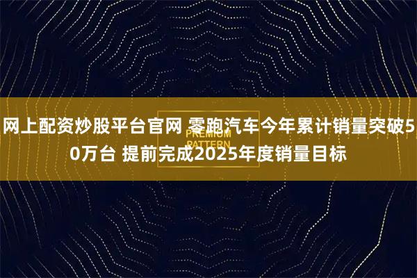 网上配资炒股平台官网 零跑汽车今年累计销量突破50万台 提前完成2025年度销量目标