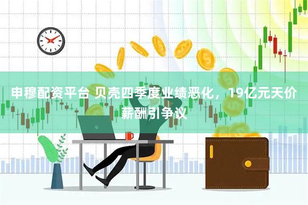 申穆配资平台 贝壳四季度业绩恶化，19亿元天价薪酬引争议