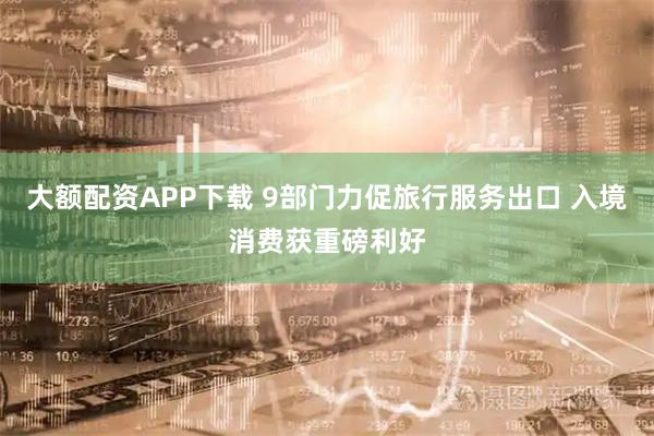 大额配资APP下载 9部门力促旅行服务出口 入境消费获重磅利好