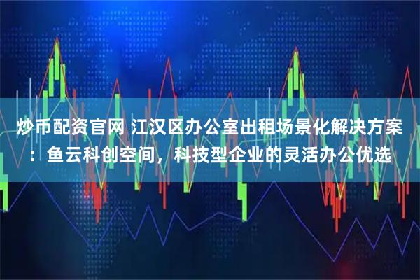 炒币配资官网 江汉区办公室出租场景化解决方案：鱼云科创空间，科技型企业的灵活办公优选